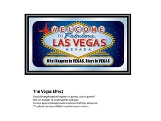 The Vegas Effect
Should everything that happens in games, stay in games?
It is not enough to invoke games and play.
Serious games should provide evidence that they delivered.
This should be quantifiable in performance metrics
 