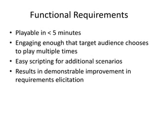 Functional Requirements
• Playable in < 5 minutes
• Engaging enough that target audience chooses
  to play multiple times
• Easy scripting for additional scenarios
• Results in demonstrable improvement in
  requirements elicitation
 