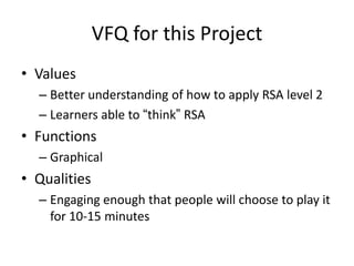 VFQ for this Project
• Values
  – Better understanding of how to apply RSA level 2
  – Learners able to “think” RSA
• Functions
  – Graphical
• Qualities
  – Engaging enough that people will choose to play it
    for 10-15 minutes
 