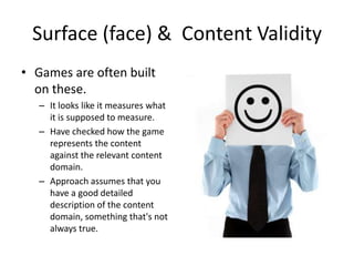 Surface (face) & Content Validity
• Games are often built
  on these.
   – It looks like it measures what
     it is supposed to measure.
   – Have checked how the game
     represents the content
     against the relevant content
     domain.
   – Approach assumes that you
     have a good detailed
     description of the content
     domain, something that's not
     always true.
 