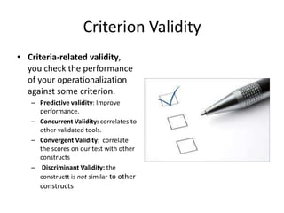 Criterion Validity
• Criteria-related validity,
  you check the performance
  of your operationalization
  against some criterion.
   – Predictive validity: Improve
     performance.
   – Concurrent Validity: correlates to
     other validated tools.
   – Convergent Validity: correlate
     the scores on our test with other
     constructs
   – Discriminant Validity: the
     constructt is not similar to other
      constructs
 