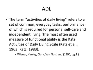 ADL
• The term “activities of daily living” refers to a
  set of common, everyday tasks, performance
  of which is required for personal self-care and
  independent living. The most often used
  measure of functional ability is the Katz
  Activities of Daily Living Scale (Katz et al.,
  1963; Katz, 1983).
     • Wiener, Hanley, Clark, Van Nostrand (1990, pg.1 )
 