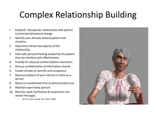 Complex Relationship Building
•   Establish therapeutic relationship with patient
    to promote behavioral change.
1. Identify own attitude toward patient and
    situation.
2. Determine ethical boundaries of the
    relationship.
3. Deal with personal feeling evoked by the patient
    that my interfere with effectiveness
4. Provide for physical comfort before interaction
5. Discuss confidentiality of information shared
6. Create climate of warmth and acceptance
7. Reassure patient of your interest in them as a
    person
8. Return at established time to demonstrate trust
9. Maintain open body posture
10. Monitor, seek clarification & respond to non-
    verbal messages.
      –   10 of 31, NIC revised 5th edition 2008
 