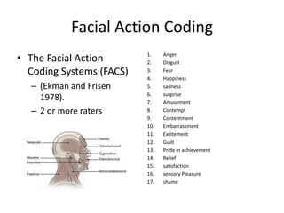 Facial Action Coding
• The Facial Action       1.
                          2.
                                Anger
                                Disgust
  Coding Systems (FACS)   3.
                          4.
                                Fear
                                Happiness
  – (Ekman and Frisen     5.    sadness
                          6.    surprise
    1978).                7.    Amusement
  – 2 or more raters      8.    Contempt
                          9.    Contentment
                          10.   Embarrassment
                          11.   Excitement
                          12.   Guilt
                          13.   Pride in achievement
                          14.   Relief
                          15.   satisfaction
                          16.   sensory Pleasure
                          17.   shame
 
