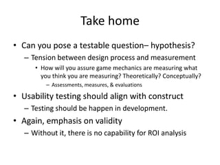 Take home
• Can you pose a testable question– hypothesis?
   – Tension between design process and measurement
      • How will you assure game mechanics are measuring what
        you think you are measuring? Theoretically? Conceptually?
          – Assessments, measures, & evaluations

• Usability testing should align with construct
   – Testing should be happen in development.
• Again, emphasis on validity
   – Without it, there is no capability for ROI analysis
 