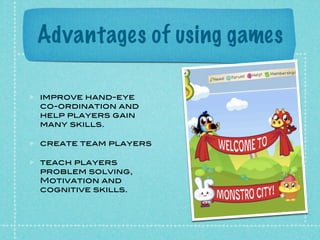 Advantages of using games

improve hand-eye
co-ordination and
help players gain
many skills.

create team players

teach players
problem solving,
Motivation and
cognitive skills.
 