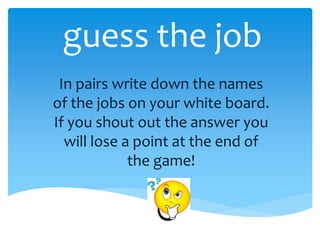guess the job
In pairs write down the names
of the jobs on your white board.
If you shout out the answer you
will lose a point at the end of
the game!
 