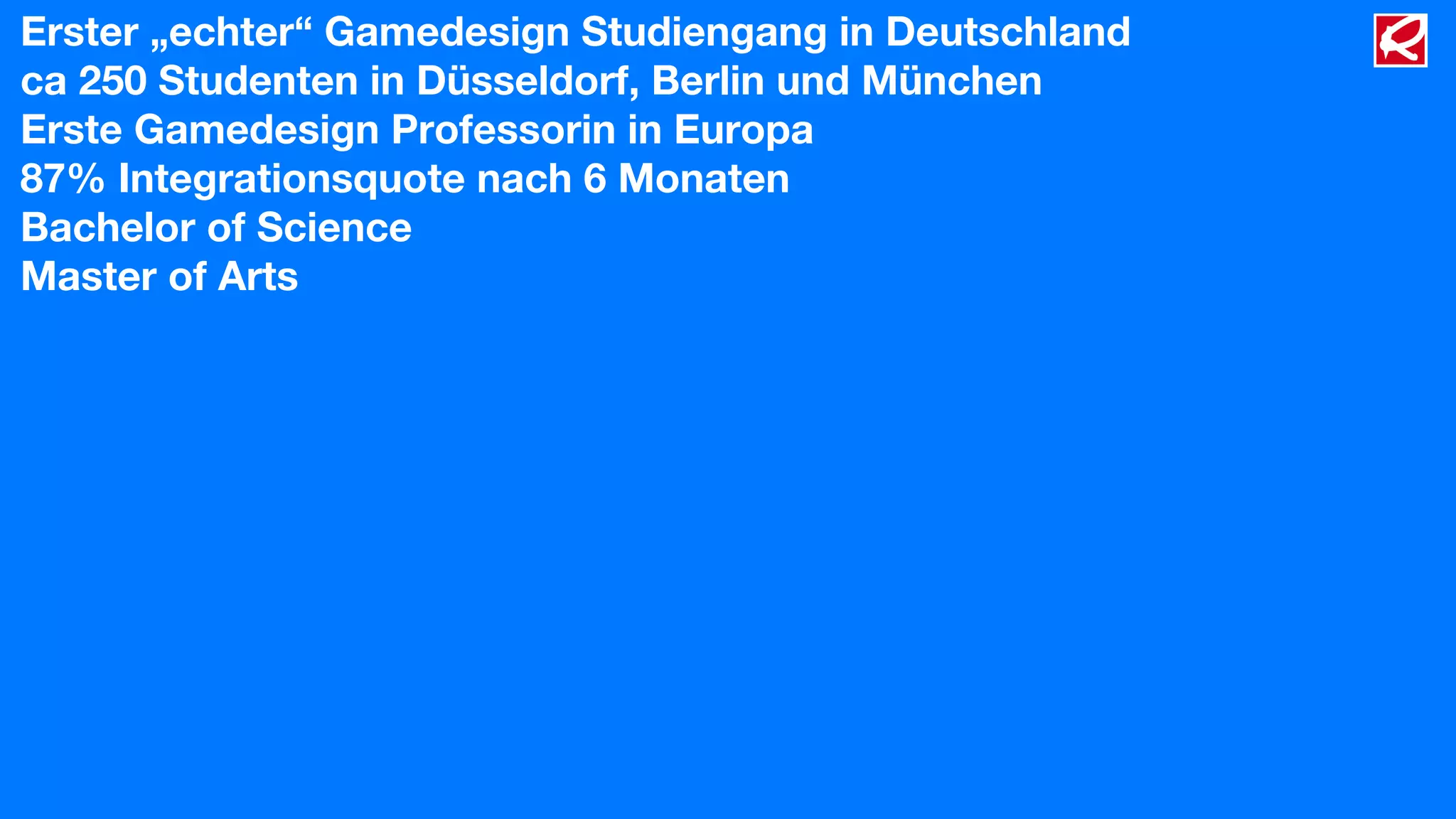 Erster „echter“ Gamedesign Studiengang in Deutschland
ca 250 Studenten in Düsseldorf, Berlin und München
Erste Gamedesign Professorin in Europa
87% Integrationsquote nach 6 Monaten
Bachelor of Science
Master of Arts
 