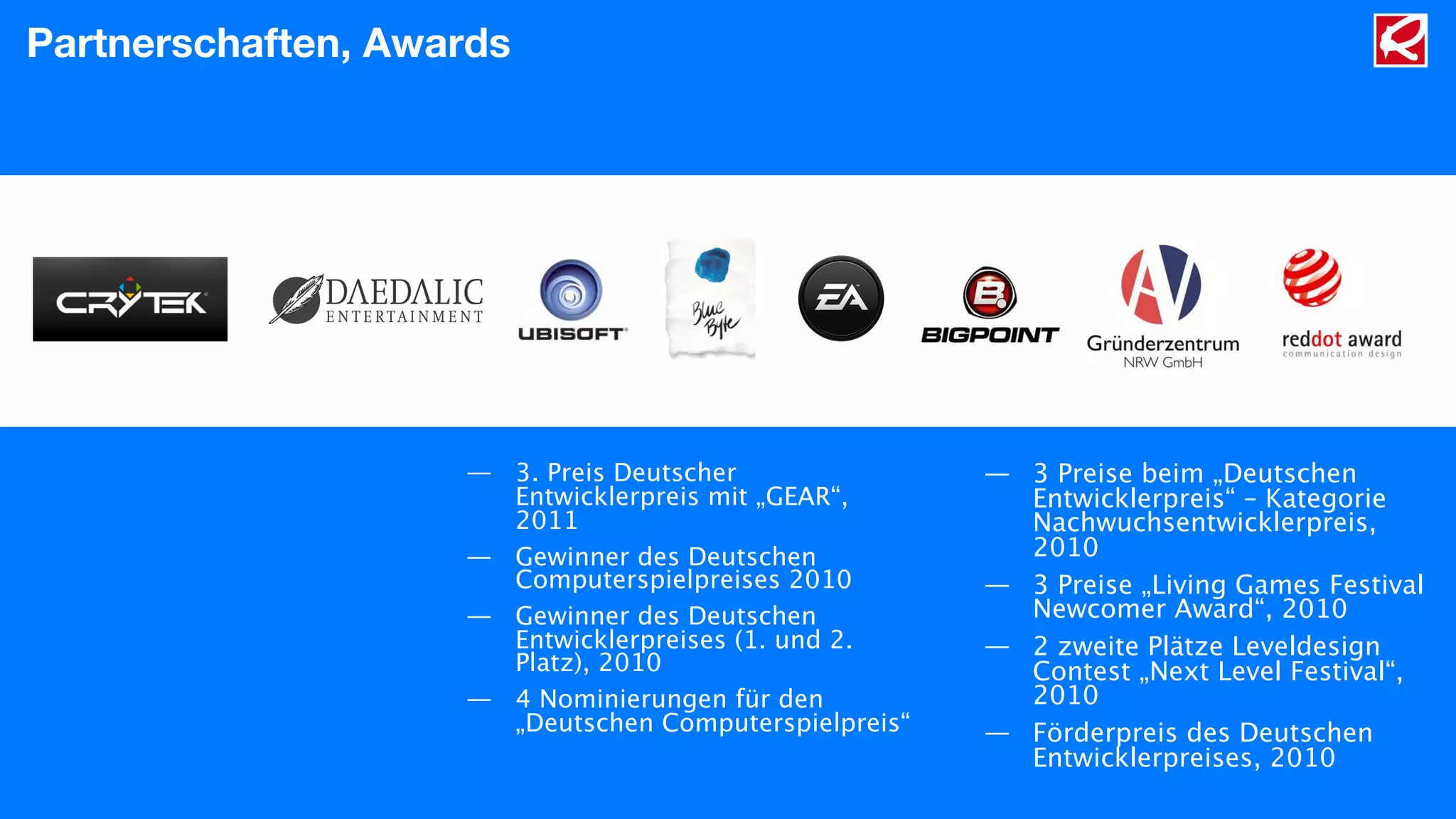 Partnerschaften, Awards
— 3. Preis Deutscher
Entwicklerpreis mit „GEAR“,
2011
— Gewinner des Deutschen
Computerspielpreises 2010
— Gewinner des Deutschen
Entwicklerpreises (1. und 2.
Platz), 2010
— 4 Nominierungen für den
„Deutschen Computerspielpreis“
— 3 Preise beim „Deutschen
Entwicklerpreis“ – Kategorie
Nachwuchsentwicklerpreis,
2010
— 3 Preise „Living Games Festival
Newcomer Award“, 2010
— 2 zweite Plätze Leveldesign
Contest „Next Level Festival“,
2010
— Förderpreis des Deutschen
Entwicklerpreises, 2010
 