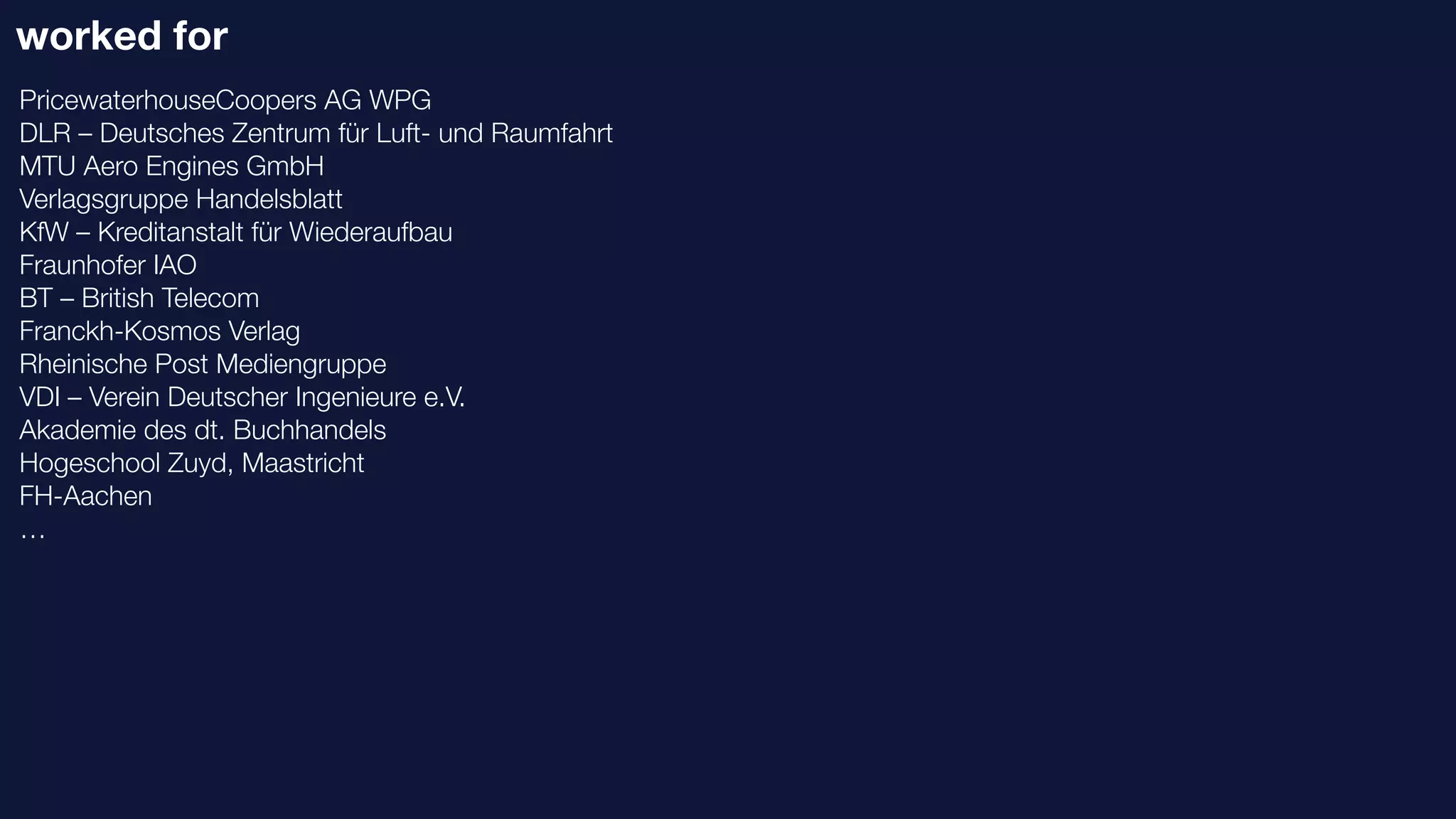 worked for
PricewaterhouseCoopers AG WPG
DLR – Deutsches Zentrum für Luft- und Raumfahrt
MTU Aero Engines GmbH
Verlagsgruppe Handelsblatt
KfW – Kreditanstalt für Wiederaufbau
Fraunhofer IAO
BT – British Telecom
Franckh-Kosmos Verlag
Rheinische Post Mediengruppe
VDI – Verein Deutscher Ingenieure e.V.
Akademie des dt. Buchhandels
Hogeschool Zuyd, Maastricht
FH-Aachen
…
 