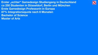 Erster „echter“ Gamedesign Studiengang in Deutschland
ca 250 Studenten in Düsseldorf, Berlin und München
Erste Gamedesign Professorin in Europa
87% Integrationsquote nach 6 Monaten
Bachelor of Science
Master of Arts
 