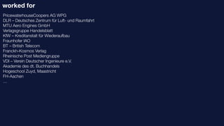 worked for
PricewaterhouseCoopers AG WPG
DLR – Deutsches Zentrum für Luft- und Raumfahrt
MTU Aero Engines GmbH
Verlagsgruppe Handelsblatt
KfW – Kreditanstalt für Wiederaufbau
Fraunhofer IAO
BT – British Telecom
Franckh-Kosmos Verlag
Rheinische Post Mediengruppe
VDI – Verein Deutscher Ingenieure e.V.
Akademie des dt. Buchhandels
Hogeschool Zuyd, Maastricht
FH-Aachen
…
 