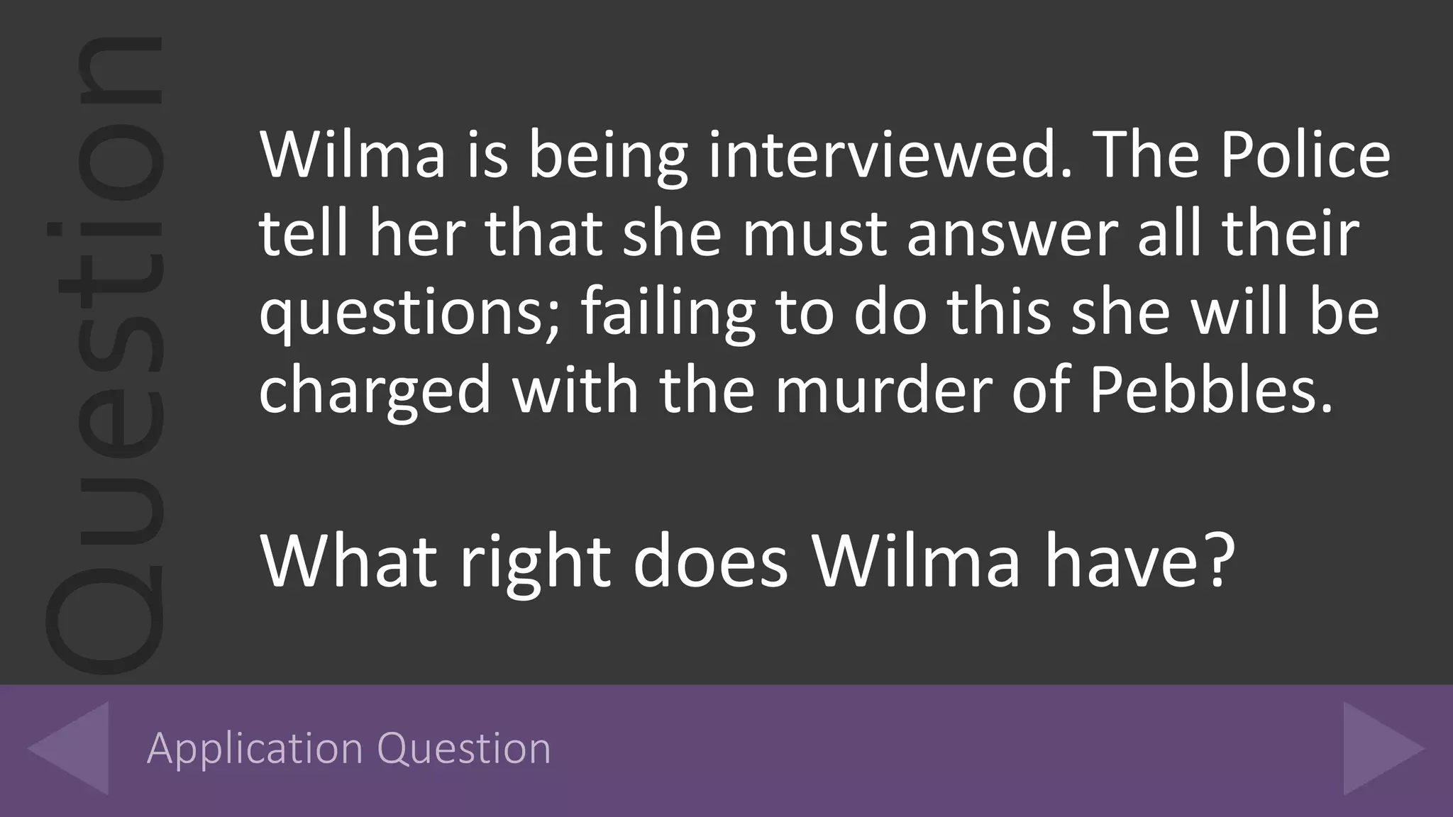 Question Wilma is being interviewed. The Police
tell her that she must answer all their
questions; failing to do this she will be
charged with the murder of Pebbles.
What right does Wilma have?
 