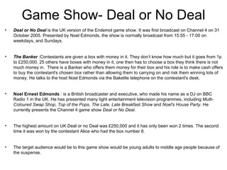 Game Show- Deal or No Deal
•   Deal or No Deal is the UK version of the Endemol game show. It was first broadcast on Channel 4 on 31
    October 2005. Presented by Noel Edmonds, the show is normally broadcast from 15:55 - 17:00 on
    weekdays, and Sundays.


•   The Banker :Contestants are given a box with money in it. They don’t know how much but it goes from 1p
    to £250,000. 25 others have boxes with money in it, one then has to choose a box they think there is not
    much money in. There is a Banker who offers them money for their box and his role is to make cash offers
    to buy the contestant's chosen box rather than allowing them to carrying on and risk them winning lots of
    money. He talks to the host Noel Edmonds via the Bakelite telephone on the contestant's desk.


•   Noel Ernest Edmonds : is a British broadcaster and executive, who made his name as a DJ on BBC
    Radio 1 in the UK. He has presented many light entertainment television programmes, including Multi-
    Coloured Swap Shop, Top of the Pops, The Late, Late Breakfast Show and Noel's House Party. He
    currently presents the Channel 4 game show Deal or No Deal.


•   The highest amount on UK Deal or no Deal was £250,000 and it has only been won 2 times. The second
    time it was won by the contestant Alice who had the box number 8.


•   The target audience would be to this game show would be young adults to middle age people because of
    the suspense.
 