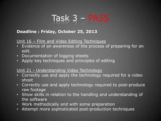 Task 3 – PASS
Deadline : Friday, October 25, 2013
Unit 16 – Film and Video Editing Techniques
• Evidence of an awareness of the process of preparing for an
edit.
• Documentation of logging sheets
• Apply key techniques and principles of editing
Unit 21 - Understanding Video Technology
• Correctly use and apply the technology required for a video
shoot
• Correctly use and apply technology required to post-produce
raw footage
• Show skills in relation to the handling and understanding of
the software
• Work methodically and with some preparation
• Attempt more sophisticated post-production techniques
 