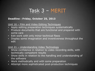 Task 3 – MERIT
Deadline : Friday, October 25, 2013
Unit 16 – Film and Video Editing Techniques
• Apply editing preparation techniques systematically
• Produce documents that are functional and prepared with
some care
• Edit work with only minor technical flaws
• Display some imagination and inventiveness throughout the
edit
Unit 21 – Understanding Video Technology
• Show confidence in relation to video recording skills, with
technically competent results
• Show skills in relation to the handling and understanding of
the software
• Work methodically and with some preparation
• Attempt more sophisticated post-production techniques
 