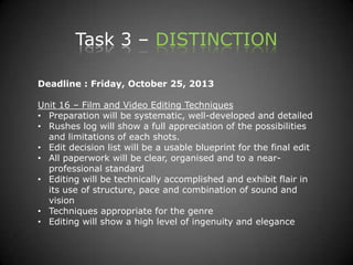 Task 3 – DISTINCTION
Deadline : Friday, October 25, 2013
Unit 16 – Film and Video Editing Techniques
• Preparation will be systematic, well-developed and detailed
• Rushes log will show a full appreciation of the possibilities
and limitations of each shots.
• Edit decision list will be a usable blueprint for the final edit
• All paperwork will be clear, organised and to a near-
professional standard
• Editing will be technically accomplished and exhibit flair in
its use of structure, pace and combination of sound and
vision
• Techniques appropriate for the genre
• Editing will show a high level of ingenuity and elegance
 