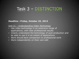 Task 3 – DISTINCTION
Deadline : Friday, October 25, 2013
Unit 21 – Understanding Video Technology
• Use video technology in an extensive range of
applications, with near professional results
• Clearly understand the technology of post-production and
be able to use it in an extent of applications
• Work should bare comparison to professional work
• Work independently on their own edit
 