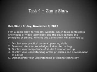 Task 4 – Game Show
Deadline : Friday, November 8, 2013
Film a game show for the BFI website, which tests contestants
knowledge of video technology and the development and
principles of editing. Filming this game show will allow you to:
1. Display your practical camera operating skills
2. Demonstrate your knowledge of video technology
3. Display your competence of studio / location set up
4. Display your understanding of the principles and development
of editing
5. Demonstrate your understanding of editing technology
 
