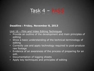 Task 4 – PASS
Deadline : Friday, November 8, 2013
Unit 16 – Film and Video Editing Techniques
• Provide an outline of the development and main principles of
editing
• Show a basic understanding of the technical terminology of
editing
• Correctly use and apply technology required to post-produce
raw footage
• Evidence of an awareness of the process of preparing for an
edit.
• Documentation of logging sheets
• Apply key techniques and principles of editing
 