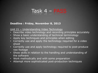 Task 4 – PASS
Deadline : Friday, November 8, 2013
Unit 21 – Understanding Video Technology
• Describe video technology and recording principles accurately
• Show a basic understanding of technical terminology
• Apply key techniques and principles when editing
• Correctly use and apply the technology required for a video
shoot
• Correctly use and apply technology required to post-produce
raw footage
• Show skills in relation to the handling and understanding of
the software
• Work methodically and with some preparation
• Attempt more sophisticated post-production techniques
 