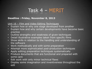 Task 4 – MERIT
Deadline : Friday, November 8, 2013
Unit 16 – Film and Video Editing Techniques
• Explain how or why one stage developed from another
• Explain how and why certain developments have become basic
practice
• Outline strengths and weakness of given techniques
• Detail illustrative examples taken from specific films
• Show skills in relation to the handling and understanding of
the software
• Work methodically and with some preparation
• Attempt more sophisticated post-production techniques
• Apply editing preparation techniques systematically
• Produce documents that are functional and prepared with
some care
• Edit work with only minor technical flaws
• Display some imagination and inventiveness throughout the
edit
 