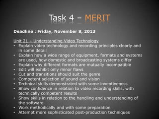Task 4 – MERIT
Deadline : Friday, November 8, 2013
Unit 21 – Understanding Video Technology
• Explain video technology and recording principles clearly and
in some detail
• Explain how a wide range of equipment, formats and systems
are used, how domestic and broadcasting systems differ
• Explain why different formats are mutually incompatible
• Edit will exhibit only minor flaws
• Cut and transitions should suit the genre
• Competent selection of sound and vision
• Technical skills demonstrated with some inventiveness
• Show confidence in relation to video recording skills, with
technically competent results
• Show skills in relation to the handling and understanding of
the software
• Work methodically and with some preparation
• Attempt more sophisticated post-production techniques
 