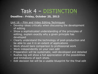 Task 4 – DISTINCTION
Deadline : Friday, October 25, 2013
Unit 16 – Film and Video Editing Techniques
• Develop ideas critically when discussing the development
of editing
• Show a sophisticated understanding of the principles of
editing, explain exactly why a given principle has
developed
• Clearly understand the technology of post-production and
be able to use it in an extent of applications
• Work should bare comparison to professional work
• Work independently on your own edit
• Preparation will be systematic, well-developed and detailed
• Rushes log will show a full appreciation of the possibilities
and limitations of each shots.
• Edit decision list will be a usable blueprint for the final edit
 