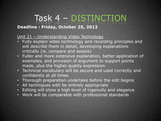 Task 4 – DISTINCTION
Deadline : Friday, October 25, 2013
Unit 21 – Understanding Video Technology
• Fully explain video technology and recording principles and
will describe them in detail, developing explanations
critically (ie, compare and assess)
• Fuller and more extensive explanation, better application of
examples, and provision of argument to support points
made, plus the higher quality expression
• Technical vocabulary will be secure and used correctly and
confidently at all times
• Thorough preparation undertake before the edit begins
• All techniques with be entirely appropriate
• Editing will show a high level of ingenuity and elegance
• Work will be comparable with professional standards
 