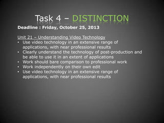 Task 4 – DISTINCTION
Deadline : Friday, October 25, 2013
Unit 21 – Understanding Video Technology
• Use video technology in an extensive range of
applications, with near professional results
• Clearly understand the technology of post-production and
be able to use it in an extent of applications
• Work should bare comparison to professional work
• Work independently on their own edit
• Use video technology in an extensive range of
applications, with near professional results
 