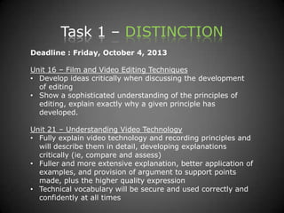 Task 1 – DISTINCTION
Deadline : Friday, October 4, 2013
Unit 16 – Film and Video Editing Techniques
• Develop ideas critically when discussing the development
of editing
• Show a sophisticated understanding of the principles of
editing, explain exactly why a given principle has
developed.
Unit 21 – Understanding Video Technology
• Fully explain video technology and recording principles and
will describe them in detail, developing explanations
critically (ie, compare and assess)
• Fuller and more extensive explanation, better application of
examples, and provision of argument to support points
made, plus the higher quality expression
• Technical vocabulary will be secure and used correctly and
confidently at all times
 