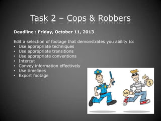 Task 2 – Cops & Robbers
Deadline : Friday, October 11, 2013
Edit a selection of footage that demonstrates you ability to:
• Use appropriate techniques
• Use appropriate transitions
• Use appropriate conventions
• Intercut
• Convey information effectively
• Use timelines
• Export footage
 