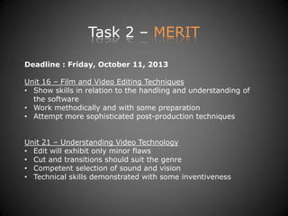 Task 2 – MERIT
Deadline : Friday, October 11, 2013
Unit 16 – Film and Video Editing Techniques
• Show skills in relation to the handling and understanding of
the software
• Work methodically and with some preparation
• Attempt more sophisticated post-production techniques
Unit 21 – Understanding Video Technology
• Edit will exhibit only minor flaws
• Cut and transitions should suit the genre
• Competent selection of sound and vision
• Technical skills demonstrated with some inventiveness
 