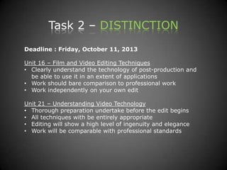 Task 2 – DISTINCTION
Deadline : Friday, October 11, 2013
Unit 16 – Film and Video Editing Techniques
• Clearly understand the technology of post-production and
be able to use it in an extent of applications
• Work should bare comparison to professional work
• Work independently on your own edit
Unit 21 – Understanding Video Technology
• Thorough preparation undertake before the edit begins
• All techniques with be entirely appropriate
• Editing will show a high level of ingenuity and elegance
• Work will be comparable with professional standards
 