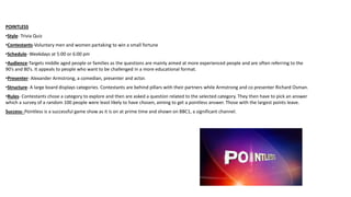 POINTLESS
•Style- Trivia Quiz
•Contestants-Voluntary men and women partaking to win a small fortune
•Schedule- Weekdays at 5:00 or 6:00 pm
•Audience-Targets middle aged people or families as the questions are mainly aimed at more experienced people and are often referring to the
90’s and 80’s. It appeals to people who want to be challenged in a more educational format.
•Presenter- Alexander Armstrong, a comedian, presenter and actor.
•Structure- A large board displays categories. Contestants are behind pillars with their partners while Armstrong and co presenter Richard Osman.
•Rules- Contestants chose a category to explore and then are asked a question related to the selected category. They then have to pick an answer
which a survey of a random 100 people were least likely to have chosen, aiming to get a pointless answer. Those with the largest points leave.
Success- Pointless is a successful game show as it is on at prime time and shown on BBC1, a significant channel.
 