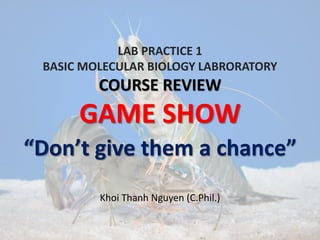 LAB PRACTICE 1
BASIC MOLECULAR BIOLOGY LABRORATORY
COURSE REVIEW
GAME SHOW
“Don’t give them a chance”
Khoi Thanh Nguyen (C.Phil.)
 