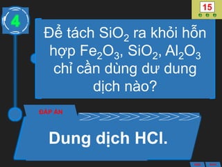 Để tách SiO2 ra khỏi hỗn
hợp Fe2O3, SiO2, Al2O3
chỉ cần dùng dư dung
dịch nào?
ĐÁP ÁN
Dung dịch HCl.
4
ANS BACK
 
