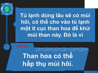 Tủ lạnh dùng lâu sẽ có mùi
hôi, có thể cho vào tủ lạnh
một ít cục than hoa để khử
mùi than này. Đó là vì
ĐÁP ÁN
Than hoa có thể
hấp thụ mùi hôi.
9
ANS BACK
 