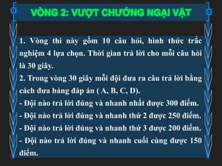 VÒNG 2: VƯỢT CHƯỚNG NGẠI VẬT
1. Vòng thi này gồm 10 câu hỏi, hình thức trắc
nghiệm 4 lựa chọn. Thời gian trả lời cho mỗi câu hỏi
là 30 giây.
2. Trong vòng 30 giây mỗi đội đưa ra câu trả lời bằng
cách đưa bảng đáp án ( A, B, C, D).
- Đội nào trả lời đúng và nhanh nhất được 300 điểm.
- Đội nào trả lời đúng và nhanh thứ 2 được 250 điểm.
- Đội nào trả lời đúng và nhanh thứ 3 được 200 điểm.
- Đội nào trả lời đúng và nhanh cuối cùng được 150
điểm.
 