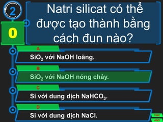 Natri silicat có thể
được tạo thành bằng
cách đun nào?
SiO2 với NaOH loãng.
A
SiO2 với NaOH nóng chảy.
B
Si với dung dịch NaHCO3.
C
Si với dung dịch NaCl.
D
2
ANS
TIME
3029282726252423222120191817161514131211109876543210
 