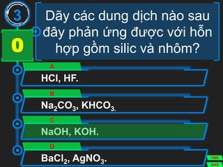 Dãy các dung dịch nào sau
đây phản ứng được với hỗn
hợp gồm silic và nhôm?
HCl, HF.
A
Na2CO3, KHCO3.
B
NaOH, KOH.
C
BaCl2, AgNO3.
D
3
ANS
TIME
3029282726252423222120191817161514131211109876543210
 