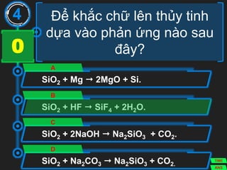 Để khắc chữ lên thủy tinh
dựa vào phản ứng nào sau
đây?
SiO2 + Mg  2MgO + Si.
A
SiO2 + HF  SiF4 + 2H2O.
B
SiO2 + 2NaOH  Na2SiO3 + CO2.
C
SiO2 + Na2CO3  Na2SiO3 + CO2.
D
4
ANS
TIME
3029282726252423222120191817161514131211109876543210
 