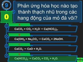 Phản ứng hóa học nào tạo
thành thạch nhũ trong các
hang động của mỏ đá vôi?
CaCO3 + CO2 + H2O  Ca(HCO3)2.
A
Ca(OH)2 + Na2CO3  CaCO3 + 2NaOH.
B
CaCO3  CaO + H2O.
C
Ca(HCO3)2  CaCO3 + CO2 + H2O.
D
9
ANS
TIME
3029282726252423222120191817161514131211109876543210
 