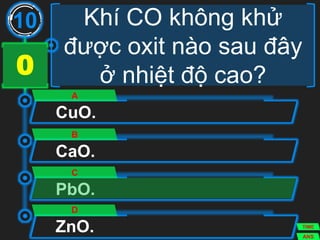 Khí CO không khử
được oxit nào sau đây
ở nhiệt độ cao?
CuO.
A
CaO.
B
PbO.
C
ZnO.
D
10
ANS
TIME
3029282726252423222120191817161514131211109876543210
 