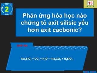 Phản ứng hóa học nào
chứng tỏ axit silisic yếu
hơn axit cacbonic?
ĐÁP ÁN
Na2SiO3 + CO2 + H2O  Na2CO3 + H2SiO3.
2
ANS BACK
 