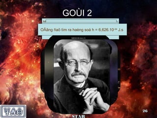 GOÙI 2
 Naêm 1990 chöùng minhAnh,moät coâ beù
  OÂng ñaõ oângngöôøi ñöôïc Maët trôøi
   Nhaø vaät lyù ñaõ nhaän hieän nay
 ngöôøioângnaèmlaøngsöthieân SOS gian.
 VaätÑaâyñoà ôû giaùotaâm ngaân 1910. -34 J.s
    Bieåu laø nhieân töôïng naêm haø,
    khoângtöï naøy ra ñôøi em haø. Haø
      Ñaây laømoät loaïi Lucasian
       theå laø taïi ngoaøiraát6,626.10
         Vieät hieän treû khoângñeïp
OÂâng ñaõ tìm ra haèng soá hgiaùo nuoâi.
                              =
 noù (chöùc danh daønh cho cuûa vuõ truï.
  Noäi, sinh naêm töï nhieân? con sö
     khoâng phaûi 1980, laøm
              cuûa laø taâm
   toaùn hoïc Coâ ta teân gì?Cambrige).
               cuûa ñaïi hoïc




           Nhoùm SUPER                          26
               STAR
 