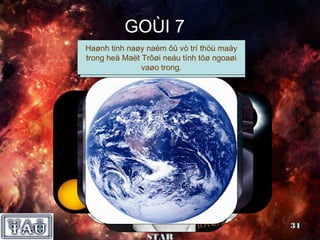 GOÙI 7
 Haønh taïo thaønh töøñaâyvò tríhaønhmaáy
  Ñöôïcñeán thöùMaët traêngthoáng goàm 2
  Tính tinh naøymaø Copernicus ñaõ ñöa
   Ñaây laø hieän naèm heä laø thöù tinh
                    taïi, ôû
 Khi Maët trôøi, söï ñaàu vaø ñeïp vaøo
 trongnhaátphuï ñeánñoäng treânTraùi ñaát
    Ngöôøi coù Trôøi haønhvaøtöø ngoaøi
Coøn ralaàn Maët nöõ soángtieânhaøng. ñaïo
  duyñöôïc chuyeån vôùi caùi bay cuûa sao.
  ngoâiheä bieát ñöùngneáu tínhteân nhaát.
        sao,löôïc moät thaúngquay AÙ
        trong taùc phaåm “söï tinh quyõ
         Ñaây laø                  trong
                 khoângcaàu”.
                  vaøo gian.
                 thieântrong.
         cuûa khoái taâm 2trôøi? sao.
                 heä maët ngoâi




            Nhoùm SUPER                      31
                STAR
 
