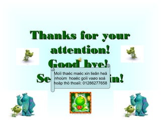 Thanks for your
   attention!
   Good bye!
   Moïi thaéc maéc xin lieân heä
 See you again!
   nhoùm hoaëc goïi vaøo soá
   hoäp thö thoaïi: 01286277658




           Nhoùm 8                 33
 