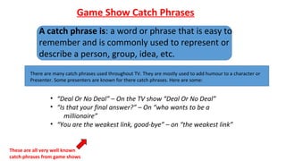 Game Show Catch Phrases
A catch phrase is: a word or phrase that is easy to
remember and is commonly used to represent or
describe a person, group, idea, etc.
There are many catch phrases used throughout TV. They are mostly used to add humour to a character or
Presenter. Some presenters are known for there catch phrases. Here are some:
• “Deal Or No Deal” – On the TV show “Deal Or No Deal”
• “Is that your final answer?” – On “who wants to be a
millionaire”
• “You are the weakest link, good-bye” – on “the weakest link”
These are all very well known
catch phrases from game shows
 