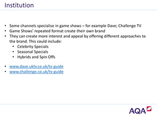 • Some channels specialise in game shows – for example Dave; Challenge TV
• Game Shows’ repeated format create their own brand
• They can create more interest and appeal by offering different approaches to
the brand. This could include:
• Celebrity Specials
• Seasonal Specials
• Hybrids and Spin Offs
Institution
• www.dave.uktv.co.uk/tv-guide
• www.challenge.co.uk/tv-guide
 